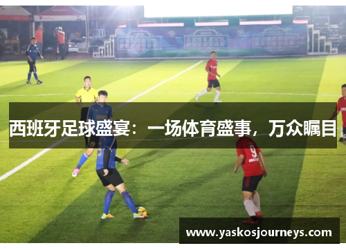 西班牙足球盛宴：一场体育盛事，万众瞩目